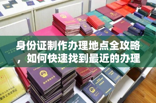 崇明身份证制作办理地点全攻略，如何快速找到最近的办理点