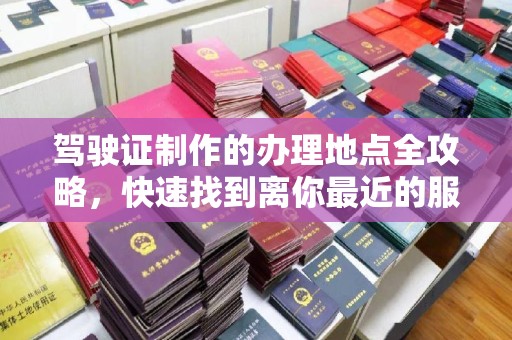崇明驾驶证制作的办理地点全攻略，快速找到离你最近的服务点