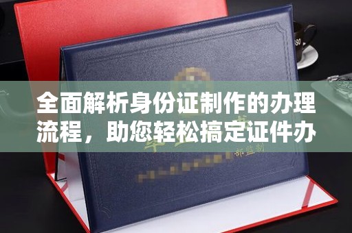 崇明全面解析身份证制作的办理流程，助您轻松搞定证件办理